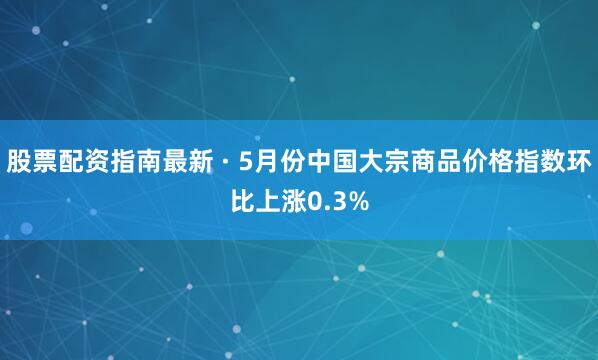 股票配资指南最新 · 5月份中国大宗商品价格指数环比上涨0.3%