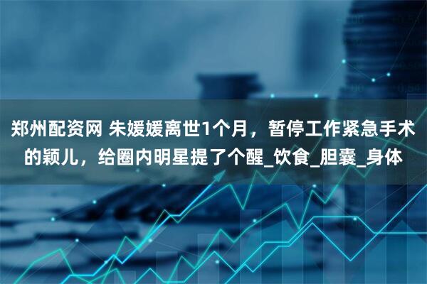 郑州配资网 朱媛媛离世1个月，暂停工作紧急手术的颖儿，给圈内明星提了个醒_饮食_胆囊_身体