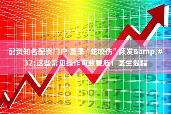 配资知名配资门户 夏季“蛇咬伤”频发&#32;这些常见操作可致截肢！医生提醒