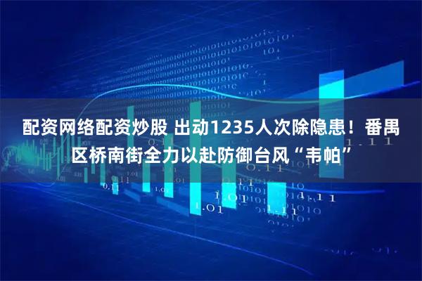 配资网络配资炒股 出动1235人次除隐患！番禺区桥南街全力以赴防御台风“韦帕”