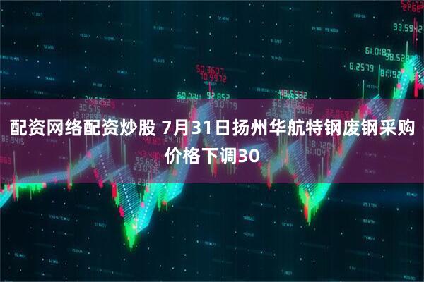 配资网络配资炒股 7月31日扬州华航特钢废钢采购价格下调30