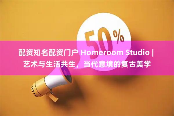 配资知名配资门户 Homeroom Studio | 艺术与生活共生，当代意境的复古美学
