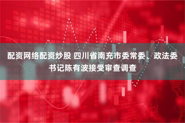 配资网络配资炒股 四川省南充市委常委、政法委书记陈有波接受审查调查