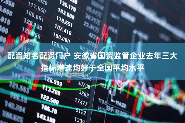 配资知名配资门户 安徽省国资监管企业去年三大指标增速均好于全国平均水平