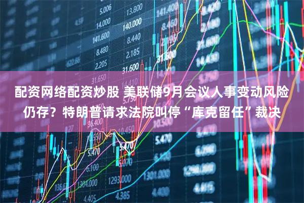 配资网络配资炒股 美联储9月会议人事变动风险仍存？特朗普请求法院叫停“库克留任”裁决