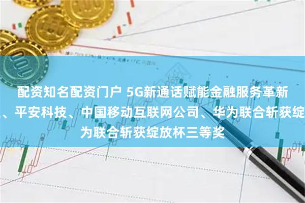 配资知名配资门户 5G新通话赋能金融服务革新：平安金服、平安科技、中国移动互联网公司、华为联合斩获绽放杯三等奖