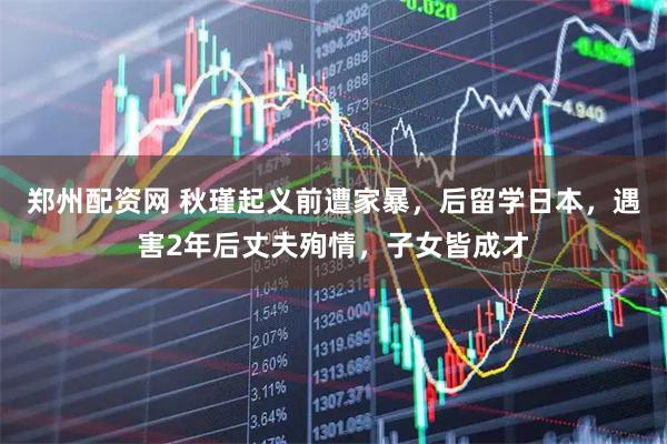 郑州配资网 秋瑾起义前遭家暴，后留学日本，遇害2年后丈夫殉情，子女皆成才