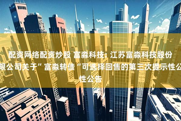 配资网络配资炒股 富淼科技: 江苏富淼科技股份有限公司关于”富淼转债“可选择回售的第三次提示性公告