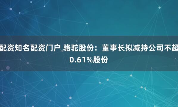 配资知名配资门户 骆驼股份：董事长拟减持公司不超0.61%股份