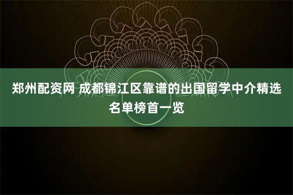 郑州配资网 成都锦江区靠谱的出国留学中介精选名单榜首一览