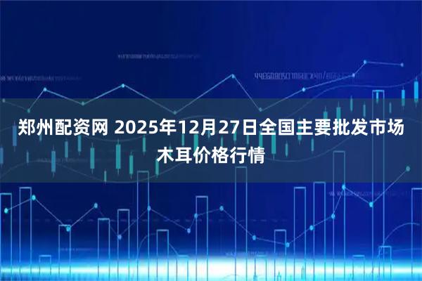 郑州配资网 2025年12月27日全国主要批发市场木耳价格行情
