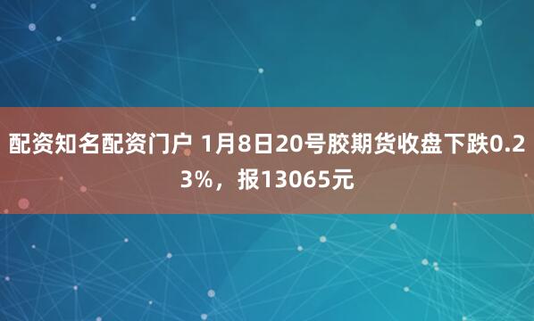 配资知名配资门户 1月8日20号胶期货收盘下跌0.23%，报13065元